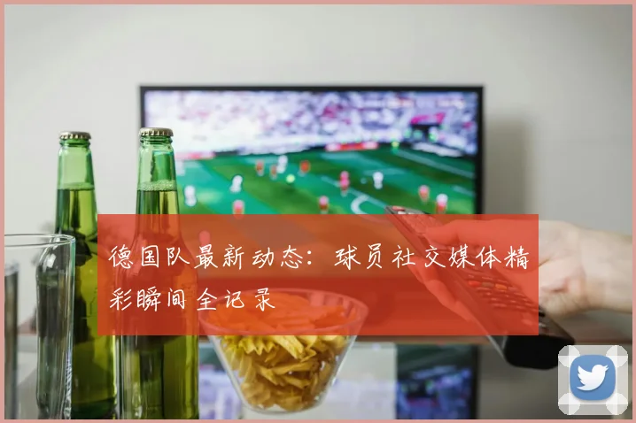 德国队最新动态:球员社交媒体精彩瞬间全记录