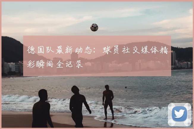 德国队最新动态：球员社交媒体精彩瞬间全记录