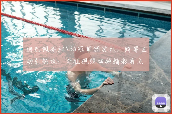 姆巴佩亮相NBA冠军颁奖礼,跨界互动引热议,全程视频回顾精彩看点