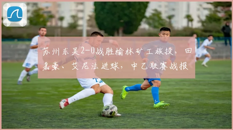 苏州东吴2-0战胜榆林矿工旅投，田嘉豪、艾尼法进球，中乙联赛战报分析