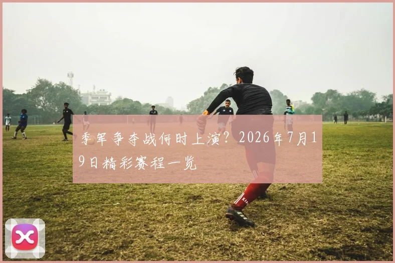 季军争夺战何时上演?2026年7月19日精彩赛程一览