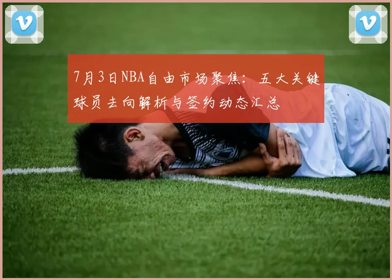 7月3日NBA自由市场聚焦：五大关键球员去向解析与签约动态汇总