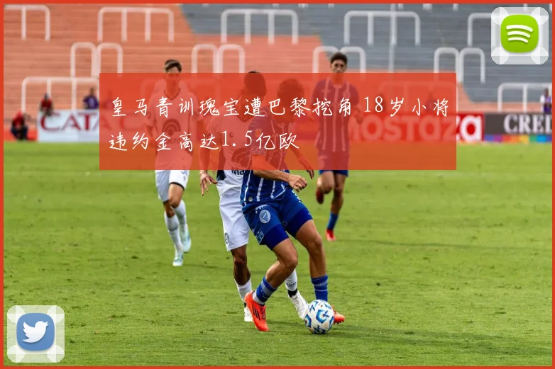 皇马青训瑰宝遭巴黎挖角 18岁小将违约金高达1.5亿欧