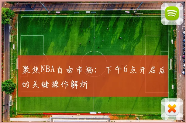 聚焦NBA自由市场：下午6点开启后的关键操作解析