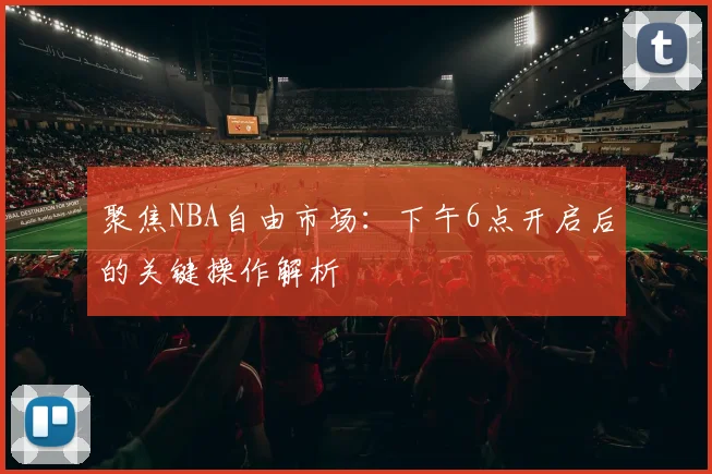 聚焦NBA自由市场：下午6点开启后的关键操作解析
