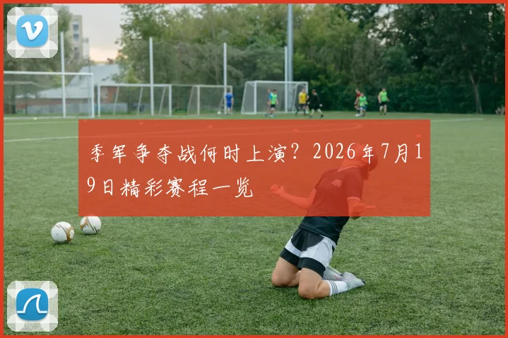 季军争夺战何时上演？2026年7月19日精彩赛程一览